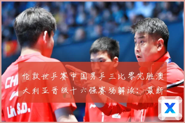 伦敦世乒赛中国男乒三比零完胜澳大利亚晋级十六强赛场解读：最新赛事动态与深度分析