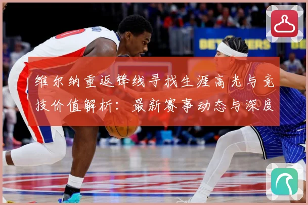维尔纳重返锋线寻找生涯高光与竞技价值解析：最新赛事动态与深度分析