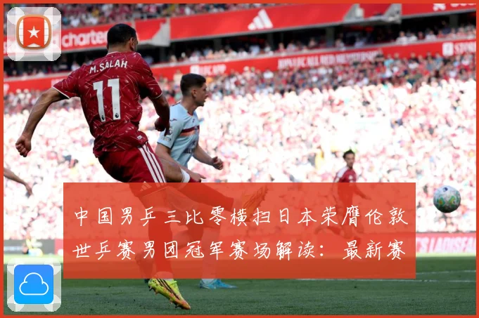 中国男乒三比零横扫日本荣膺伦敦世乒赛男团冠军赛场解读：最新赛事动态与深度分析