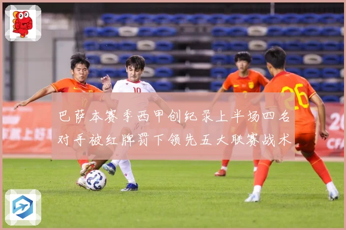 巴萨本赛季西甲创纪录上半场四名对手被红牌罚下领先五大联赛战术观察：最新赛事动态与深度分析