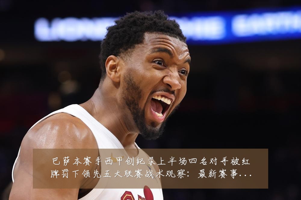 巴萨本赛季西甲创纪录上半场四名对手被红牌罚下领先五大联赛战术观察：最新赛事动态与深度分析